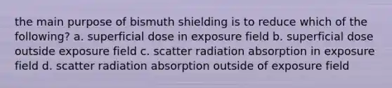 the main purpose of bismuth shielding is to reduce which of the following? a. superficial dose in exposure field b. superficial dose outside exposure field c. scatter radiation absorption in exposure field d. scatter radiation absorption outside of exposure field