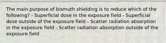 The main purpose of bismuth shielding is to reduce which of the following? - Superficial dose in the exposure field - Superficial dose outside of the exposure field - Scatter radiation absorption in the exposure field - Scatter radiation absorption outside of the exposure field