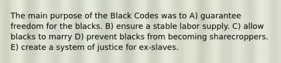 The main purpose of the Black Codes was to A) guarantee freedom for the blacks. B) ensure a stable labor supply. C) allow blacks to marry D) prevent blacks from becoming sharecroppers. E) create a system of justice for ex-slaves.