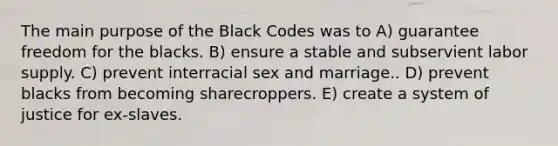 The main purpose of the Black Codes was to A) guarantee freedom for the blacks. B) ensure a stable and subservient labor supply. C) prevent interracial sex and marriage.. D) prevent blacks from becoming sharecroppers. E) create a system of justice for ex-slaves.