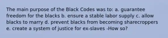 The main purpose of the Black Codes was to: a. guarantee freedom for the blacks b. ensure a stable labor supply c. allow blacks to marry d. prevent blacks from becoming sharecroppers e. create a system of justice for ex-slaves -How so?