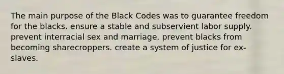 The main purpose of the Black Codes was to guarantee freedom for the blacks. ensure a stable and subservient labor supply. prevent interracial sex and marriage. prevent blacks from becoming sharecroppers. create a system of justice for ex-slaves.