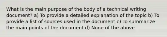 What is the main purpose of the body of a technical writing document? a) To provide a detailed explanation of the topic b) To provide a list of sources used in the document c) To summarize the main points of the document d) None of the above