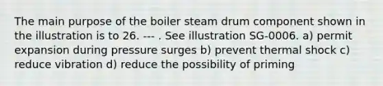 The main purpose of the boiler steam drum component shown in the illustration is to 26. --- . See illustration SG-0006. a) permit expansion during pressure surges b) prevent thermal shock c) reduce vibration d) reduce the possibility of priming