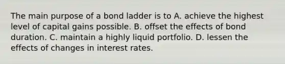 The main purpose of a bond ladder is to A. achieve the highest level of capital gains possible. B. offset the effects of bond duration. C. maintain a highly liquid portfolio. D. lessen the effects of changes in interest rates.