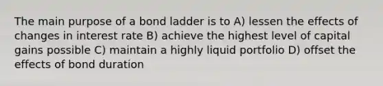 The main purpose of a bond ladder is to A) lessen the effects of changes in interest rate B) achieve the highest level of capital gains possible C) maintain a highly liquid portfolio D) offset the effects of bond duration