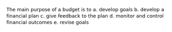 The main purpose of a budget is to a. develop goals b. develop a financial plan c. give feedback to the plan d. monitor and control financial outcomes e. revise goals