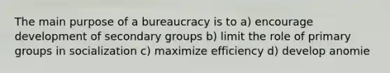 The main purpose of a bureaucracy is to a) encourage development of secondary groups b) limit the role of primary groups in socialization c) maximize efficiency d) develop anomie