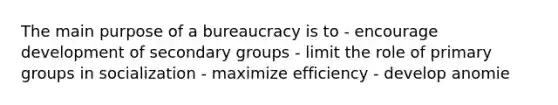 The main purpose of a bureaucracy is to - encourage development of secondary groups - limit the role of primary groups in socialization - maximize efficiency - develop anomie