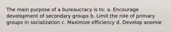 The main purpose of a bureaucracy is to: a. Encourage development of secondary groups b. Limit the role of primary groups in socialization c. Maximize efficiency d. Develop anomie