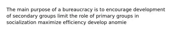 The main purpose of a bureaucracy is to encourage development of secondary groups limit the role of primary groups in socialization maximize efficiency develop anomie