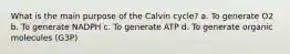 What is the main purpose of the Calvin cycle? a. To generate O2 b. To generate NADPH c. To generate ATP d. To generate organic molecules (G3P)