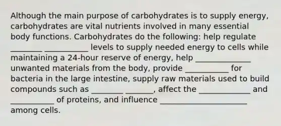 Although the main purpose of carbohydrates is to supply energy, carbohydrates are vital nutrients involved in many essential body functions. Carbohydrates do the following: help regulate ________ ___________ levels to supply needed energy to cells while maintaining a 24-hour reserve of energy, help ______________ unwanted materials from the body, provide ___________ for bacteria in the large intestine, supply raw materials used to build compounds such as ________ _______, affect the _____________ and ___________ of proteins, and influence ______________________ among cells.