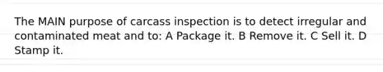 The MAIN purpose of carcass inspection is to detect irregular and contaminated meat and to: A Package it. B Remove it. C Sell it. D Stamp it.