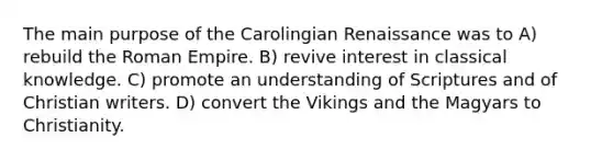 The main purpose of the Carolingian Renaissance was to A) rebuild the Roman Empire. B) revive interest in classical knowledge. C) promote an understanding of Scriptures and of Christian writers. D) convert the Vikings and the Magyars to Christianity.