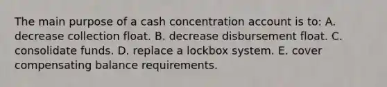 The main purpose of a cash concentration account is to: A. decrease collection float. B. decrease disbursement float. C. consolidate funds. D. replace a lockbox system. E. cover compensating balance requirements.