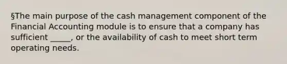 §The main purpose of the cash management component of the Financial Accounting module is to ensure that a company has sufficient _____, or the availability of cash to meet short term operating needs.