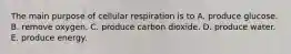 The main purpose of cellular respiration is to A. produce glucose. B. remove oxygen. C. produce carbon dioxide. D. produce water. E. produce energy.