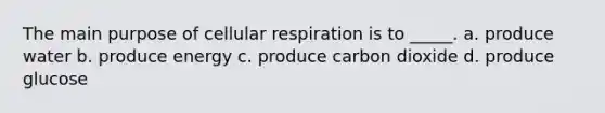 The main purpose of cellular respiration is to _____. a. produce water b. produce energy c. produce carbon dioxide d. produce glucose