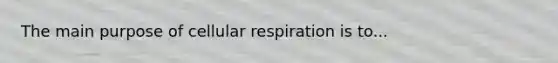 The main purpose of cellular respiration is to...