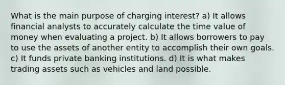 What is the main purpose of charging interest? a) It allows financial analysts to accurately calculate the time value of money when evaluating a project. b) It allows borrowers to pay to use the assets of another entity to accomplish their own goals. c) It funds private banking institutions. d) It is what makes trading assets such as vehicles and land possible.