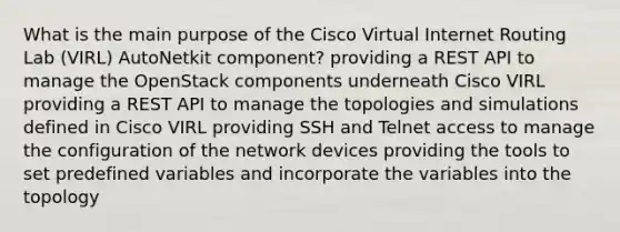 What is the main purpose of the Cisco Virtual Internet Routing Lab (VIRL) AutoNetkit component? providing a REST API to manage the OpenStack components underneath Cisco VIRL providing a REST API to manage the topologies and simulations defined in Cisco VIRL providing SSH and Telnet access to manage the configuration of the network devices providing the tools to set predefined variables and incorporate the variables into the topology