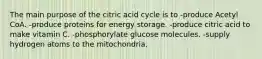 The main purpose of the citric acid cycle is to -produce Acetyl CoA. -produce proteins for energy storage. -produce citric acid to make vitamin C. -phosphorylate glucose molecules. -supply hydrogen atoms to the mitochondria.