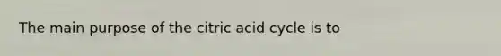 The main purpose of the citric acid cycle is to