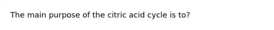 The main purpose of the citric acid cycle is to?