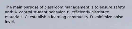 The main purpose of classroom management is to ensure safety and: A. control student behavior. B. efficiently distribute materials. C. establish a learning community. D. minimize noise level.