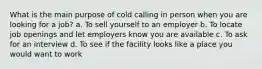 What is the main purpose of cold calling in person when you are looking for a job? a. To sell yourself to an employer b. To locate job openings and let employers know you are available c. To ask for an interview d. To see if the facility looks like a place you would want to work