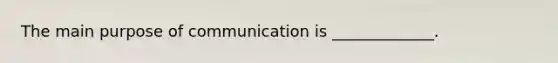 The main purpose of communication is _____________.