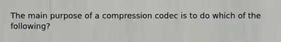 The main purpose of a compression codec is to do which of the following?