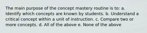 The main purpose of the concept mastery routine is to: a. Identify which concepts are known by students. b. Understand a critical concept within a unit of instruction. c. Compare two or more concepts. d. All of the above e. None of the above