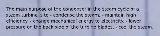 The main purpose of the condenser in the steam cycle of a steam turbine is to - condense the steam. - maintain high efficiency. - change mechanical energy to electricity. - lower pressure on the back side of the turbine blades. - cool the steam.