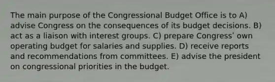 The main purpose of the Congressional Budget Office is to A) advise Congress on the consequences of its budget decisions. B) act as a liaison with interest groups. C) prepare Congressʹ own operating budget for salaries and supplies. D) receive reports and recommendations from committees. E) advise the president on congressional priorities in the budget.