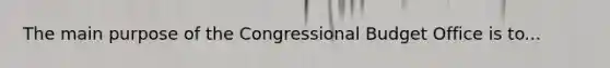 The main purpose of the Congressional Budget Office is to...