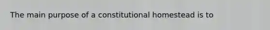 The main purpose of a constitutional homestead is to