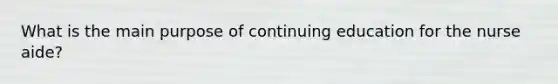 What is the main purpose of continuing education for the nurse aide?
