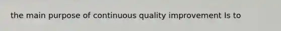 the main purpose of continuous quality improvement Is to