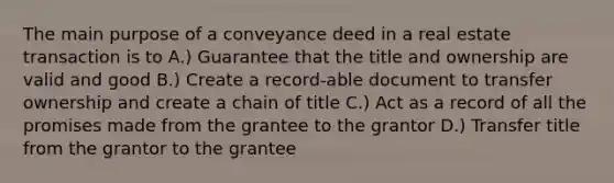 The main purpose of a conveyance deed in a real estate transaction is to A.) Guarantee that the title and ownership are valid and good B.) Create a record-able document to transfer ownership and create a chain of title C.) Act as a record of all the promises made from the grantee to the grantor D.) Transfer title from the grantor to the grantee