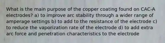 What is the main purpose of the copper coating found on CAC-A electrodes? a) to improve arc stability through a wider range of amperage settings b) to add to the resistance of the electrode c) to reduce the vaporization rate of the electrode d) to add extra arc force and penetration characteristics to the electrode