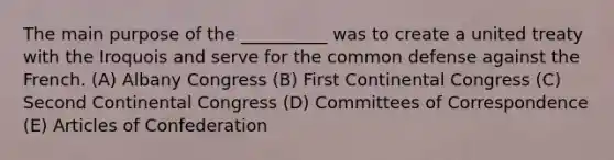 The main purpose of the __________ was to create a united treaty with the Iroquois and serve for the common defense against the French. (A) Albany Congress (B) First Continental Congress (C) Second Continental Congress (D) Committees of Correspondence (E) Articles of Confederation