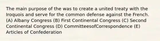 The main purpose of the was to create a united treaty with the Iroquois and serve for the common defense against the French. (A) Albany Congress (B) First Continental Congress (C) Second Continental Congress (D) CommitteesofCorrespondence (E) Articles of Confederation