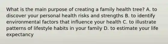 What is the main purpose of creating a family health tree? A. to discover your personal health risks and strengths B. to identify environmental factors that influence your health C. to illustrate patterns of lifestyle habits in your family D. to estimate your life expectancy