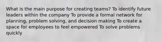 What is the main purpose for creating teams? To identify future leaders within the company To provide a formal network for planning, problem solving, and decision making To create a space for employees to feel empowered To solve problems quickly