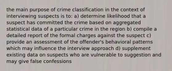 the main purpose of crime classification in the context of interviewing suspects is to: a) determine likelihood that a suspect has committed the crime based on aggregated statistical data of a particular crime in the region b) compile a detailed report of the formal charges against the suspect c) provide an assessment of the offender's behavioral patterns which may influence the interview approach d) supplement existing data on suspects who are vulnerable to suggestion and may give false confessions