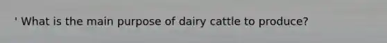 ' What is the main purpose of dairy cattle to produce?