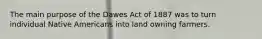 The main purpose of the Dawes Act of 1887 was to turn individual Native Americans into land owning farmers.