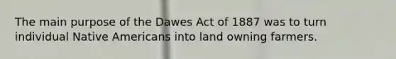 The main purpose of the Dawes Act of 1887 was to turn individual Native Americans into land owning farmers.